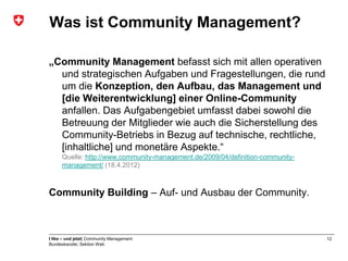 Was ist Community Management?

„Community Management befasst sich mit allen operativen
  und strategischen Aufgaben und Fragestellungen, die rund
  um die Konzeption, den Aufbau, das Management und
  [die Weiterentwicklung] einer Online-Community
  anfallen. Das Aufgabengebiet umfasst dabei sowohl die
  Betreuung der Mitglieder wie auch die Sicherstellung des
  Community-Betriebs in Bezug auf technische, rechtliche,
  [inhaltliche] und monetäre Aspekte.“
      Quelle: http://www.community-management.de/2009/04/definition-community-
      management/ (18.4.2012)



Community Building – Auf- und Ausbau der Community.



I like – und jetzt| Community Management                                         12
Bundeskanzlei, Sektion Web
 