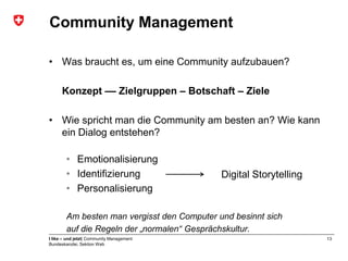 Community Management

• Was braucht es, um eine Community aufzubauen?

      Konzept –– Zielgruppen – Botschaft – Ziele

• Wie spricht man die Community am besten an? Wie kann
  ein Dialog entstehen?

        • Emotionalisierung
        • Identifizierung                    Digital Storytelling
        • Personalisierung

        Am besten man vergisst den Computer und besinnt sich
        auf die Regeln der „normalen“ Gesprächskultur.
I like – und jetzt| Community Management                            13
Bundeskanzlei, Sektion Web
 