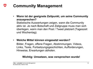 Community Management

• Wann ist der geeignete Zeitpunkt, um seine Community
  anzusprechen?
  Statistische Auswertungen zeigen, wann die Community
  aktiv ist. Je nach Botschaft und Zielgruppe muss man sich
  überlegen, wann man den Post / Tweet platziert (Tageszeit
  und Wochentag).

• Welche Mittel können eingesetzt werden?
  Bilder, Fragen, offene Fragen, Abstimmungen, Videos,
  Links, Texte, Fortsetzungsgeschichten, Aufforderungen,
  Hinweise, Erwartungen abholen.

                Wichtig: Umsetzen, was versprochen wurde!

I like – und jetzt| Community Management                    14
Bundeskanzlei, Sektion Web
 