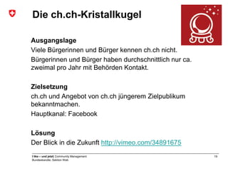Die ch.ch-Kristallkugel

Ausgangslage
Viele Bürgerinnen und Bürger kennen ch.ch nicht.
Bürgerinnen und Bürger haben durchschnittlich nur ca.
zweimal pro Jahr mit Behörden Kontakt.

Zielsetzung
ch.ch und Angebot von ch.ch jüngerem Zielpublikum
bekanntmachen.
Hauptkanal: Facebook

Lösung
Der Blick in die Zukunft http://vimeo.com/34891675
I like – und jetzt| Community Management                19
Bundeskanzlei, Sektion Web
 