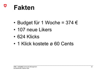 Fakten

•     Budget für 1 Woche = 374 €
•     107 neue Likers
•     624 Klicks
•     1 Klick kostete ø 60 Cents



I like – und jetzt| Community Management   24
Bundeskanzlei, Sektion Web
 