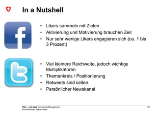In a Nutshell

                   • Likers sammeln mit Zielen
                   • Aktivierung und Motivierung brauchen Zeit
                   • Nur sehr wenige Likers engagieren sich (ca. 1 bis
                     3 Prozent)



                   • Viel kleinere Reichweite, jedoch wichtige
                     Multiplikatoren
                   • Themenkreis / Positionierung
                   • Retweets sind selten
                   • Persönlicher Newskanal


I like – und jetzt| Community Management                                 25
Bundeskanzlei, Sektion Web
 