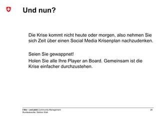 Und nun?


      Die Krise kommt nicht heute oder morgen, also nehmen Sie
      sich Zeit über einen Social Media Krisenplan nachzudenken.

      Seien Sie gewappnet!
      Holen Sie alle Ihre Player an Board. Gemeinsam ist die
      Krise einfacher durchzustehen.




I like – und jetzt| Community Management                       26
Bundeskanzlei, Sektion Web
 