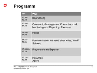 Programm
              Zeit              Was
              13.30 -           Begrüssung
              13.40
              13.40 -
                                Community Management Courant normal
              14.40
                                Monitoring und Reporting, Prozesse

              14.40 -           Pause
              14.50

              14.55 -
                                Kommunikation während einer Krise, WWF
              15.35
                                Schweiz

              15.40 bis         Fragerunde mit Experten
              16.10


              16.15 –           Resumée
              16.30
                                Apéro

I like – und jetzt| Community Management                                 5
Bundeskanzlei, Sektion Web
 