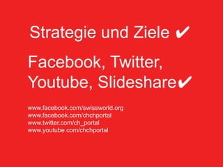 Community Management
 Courant normal
Strategie und Ziele ✔
 • Kurze Einführung ins Thema:
    • Social Media ist Mainstream geworden

Facebook, Twitter,
    • Community Management als Customer Relationship
      Managment


Youtube, Slideshare✔
 • Was haben wir gemacht?
    • Strategie/Konzept
www.facebook.com/swissworld.org
         • Zu hören
www.facebook.com/chchportal
         • Mitmachen
www.twitter.com/ch_portal
www.youtube.com/chchportal
         • Initiieren / Aktivieren


 I like – und jetzt| Community Management              8
 Bundeskanzlei, Sektion Web
 
