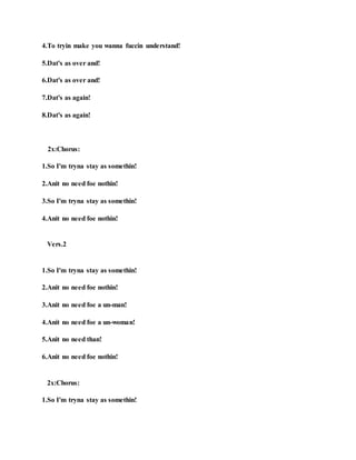 4.To tryin make you wanna fuccin understand!
5.Dat's as over and!
6.Dat's as over and!
7.Dat's as again!
8.Dat's as again!
2x:Chorus:
1.So I'm tryna stay as somethin!
2.Anit no need foe nothin!
3.So I'm tryna stay as somethin!
4.Anit no need foe nothin!
Vers.2
1.So I'm tryna stay as somethin!
2.Anit no need foe nothin!
3.Anit no need foe a un-man!
4.Anit no need foe a un-woman!
5.Anit no need than!
6.Anit no need foe nothin!
2x:Chorus:
1.So I'm tryna stay as somethin!
 