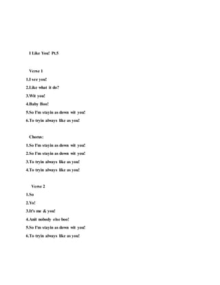 I Like You! Pt.5
Verse 1
1.I see you!
2.Like what it do?
3.Wit you!
4.Baby Boo!
5.So I'm stayin as down wit you!
6.To tryin always like as you!
Chorus:
1.So I'm stayin as down wit you!
2.So I'm stayin as down wit you!
3.To tryin always like as you!
4.To tryin always like as you!
Verse 2
1.So
2.Yo!
3.It's me & you!
4.Anit nobody else boo!
5.So I'm stayin as down wit you!
6.To tryin always like as you!
 
