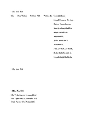 I Like You! Pt.6
Title Date Written Written With Written By Copyrightdated
Murad Camarad Wysinger
Dubsac Entertainment,
Kujo,Kristianj,Khalifah,
Aztex Amen-Ra &
Aztexahmian,
Aalifa Amen-Ra &
Aalifahmian,
MR. AMOURA,A-Bomb,
Zodiac Killa,Gemini X,
Muzadalifa,Zalifa,Kalifa
I Like You! Pt.6
1.I Like You! Pt.6
2.To Tryin Stay As MoneyedOut!
3.To Tryin Stay As Somethin! Pt.1
4.Anit No NeedFoe Nothin! Pt.1
 