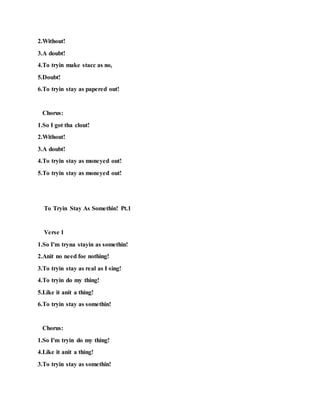 2.Without!
3.A doubt!
4.To tryin make stacc as no,
5.Doubt!
6.To tryin stay as papered out!
Chorus:
1.So I got tha clout!
2.Without!
3.A doubt!
4.To tryin stay as moneyed out!
5.To tryin stay as moneyed out!
To Tryin Stay As Somethin! Pt.1
Verse 1
1.So I'm tryna stayin as somethin!
2.Anit no need foe nothing!
3.To tryin stay as real as I sing!
4.To tryin do my thing!
5.Like it anit a thing!
6.To tryin stay as somethin!
Chorus:
1.So I'm tryin do my thing!
4.Like it anit a thing!
3.To tryin stay as somethin!
 