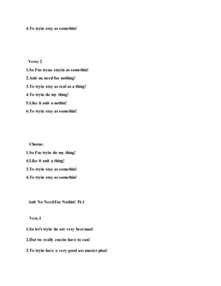 4.To tryin stay as somethin!
Verse 2
1.So I'm tryna stayin as somethin!
2.Anit no need foe nothing!
3.To tryin stay as real as a thing!
4.To tryin do my thing!
5.Like it anit a nothin!
6.To tryin stay as somethin!
Chorus:
1.So I'm tryin do my thing!
4.Like it anit a thing!
3.To tryin stay as somethin!
4.To tryin stay as somethin!
Anit No NeedFoe Nothin! Pt.1
Vers.1
1.So let's tryin do are very best man!
2.Dat we really cuccin have to can!
3.To tryin have a very good ass master plan!
 