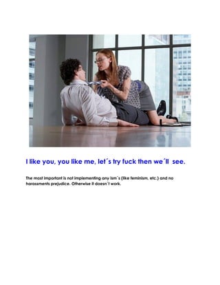 I like you, you like me, let´s try fuck then we´ll see.
The most important is not implementing any ism´s (like feminism, etc.) and no harassments prejudice. Otherwise it doesn´t work.