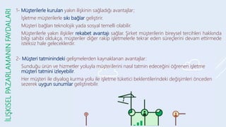 İLIŞKISEL
PAZARLAMANIN
FAYDALARI 1- Müşterilerle kurulan yakın ilişkinin sağladığı avantajlar;
- İşletme müşterilerle sıkı bağlar geliştirir.
- Müşteri bağları teknolojik yada sosyal temelli olabilir.
- Müşterilerle yakın ilişkiler rekabet avantajı sağlar. Şirket müşterilerin bireysel tercihleri hakkında
bilgi sahibi oldukça, müşteriler diğer rakip işletmelerle tekrar eden süreçlerini devam ettirmede
isteksiz hale geleceklerdir.
2- Müşteri tatminindeki gelişmelerden kaynaklanan avantajlar:
- Sunduğu ürün ve hizmetler yoluyla müşterilerini nasıl tatmin edeceğini öğrenen işletme
müşteri tatmini izleyebilir.
- Her müşteri ile diyalog kurma yolu ile işletme tüketici beklentilerindeki değişimleri önceden
sezerek uygun sunumlar geliştirebilir.
 