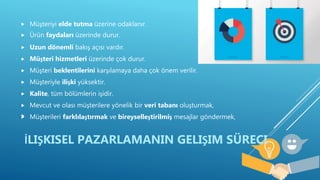  Müşteriyi elde tutma üzerine odaklanır.
 Ürün faydaları üzerinde durur.
 Uzun dönemli bakış açısı vardır.
 Müşteri hizmetleri üzerinde çok durur.
 Müşteri beklentilerini karşılamaya daha çok önem verilir.
 Müşteriyle ilişki yüksektir.
 Kalite, tüm bölümlerin işidir.
 Mevcut ve olası müşterilere yönelik bir veri tabanı oluşturmak,
 Müşterileri farklılaştırmak ve bireyselleştirilmiş mesajlar göndermek,
İLIŞKISEL PAZARLAMANIN GELIŞIM SÜRECI

 
