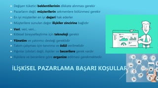  Değişen tüketici beklentilerinin dikkate alınması gerekir
 Pazarların değil, müşterilerin sekmenlere bölünmesi gerekir
 En iyi müşteriler en iyi değeri hak ederler
 Müşterilere sunulan değer ilişkiler zincirine bağlıdır
 Veri, veri, veri…
 Kitlesel bireyselleştirme için teknoloji gerekir
 Yönetim ve yatırımcı desteği gereklidir
 Takım çalışması için tanınma ve ödül verilmelidir
 Yığınlar (silolar) değil, ilişkiler ve becerilere gerek vardır
 İlişkilere ve becerilere göre organize edilmesi gerekmektedir.
İLİŞKİSEL PAZARLAMA BAŞARI KOŞULLARI
 