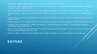 1. Prof.Dr. Yavuz ODABAŞI-Müşteri İlişkileri Yönetimi-Sistem Yayıncılık-2010-8.Baskı- İstanbul
2. Achrol, Ravi S. (1997), “Changes in the theory of interorganizational relations in marketing: Toward a Network Paradigm”, Academy of
Marketing Science. Journal, 25, 1, s.56
3. Evans, Martin (2003), “The relational oxymoron and personalisation pragmatism”, The Journal of Consumer Marketing, 20, 7, s.665
4. Gundlach, Gregory T., Achrol, Ravi S. ve Mentzer, John T. (1995), “The structure of commitment in exchange”, Journal of Marketing, 59, 1, s.
78.
5. Hacıefendioğlu, Şenol (2005), “İlişki Pazarlaması ve Turizm Sektöründe Bir Saha Araştırması”, Kocaeli Üniversitesi Sosyal Bilimler Enstitüsü
Dergisi, 9, 1, s. 69.
6. Morgan, Robert M. ve Hunt, Shelby D. (1994), “The commitment-trust theory of relationship marketing”, Journal of Marketing, 58, 3, s.20.
7. Shoemaker, Stowe ve Bowen, John T. (2003), “Commentary on "Loyalty: A Strategic Commitment"”, Cornell Hotel and Restaurant
Administration Quarterly; 44, 5/6, s. 47
8. Wetzels, Martin, Ruyter, Ko de ve Birgelen, Marcel van (1998), “Marketing service relationships: the role of commitment”, The Journal of
Business & Industrial Marketing,13, 4/5, s. 406.
9. KOTLER, P. (2000a). Pazarlama Yönetimi Millennium Baskısı. Nejat Muallimoğlu (Çev.). İstanbul: Beta Basım Yayım Dağıtım A.Ş.
KAYNAK
 