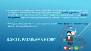  Bir işletmenin, mal tedarikçileri, hizmet tedarikçileri, rakipler, kar amacı olmayan örgütler, kamu
kuruluşları, son kullanıcıları, aracı müşterileri, işlevsel bölümler, işletme iş görenleri ve işletme
birimlerinden biri veya birkaçı ile iyi ilişkiler kurabilmesi, geliştirebilmesi ve bu ilişkileri
koruyabilmek doğrultusunda gerçekleştirdiği bütün pazarlama faaliyetlerini kapsayan süreçtir.
 Anlayışının Temelinde Alıcı ve Satıcı Arasındaki İlişkileri Uzun Süreli Ve Karşılıklı Yarara
Dayanan Bir Anlayışla Sürdürmektir.
İLIŞKISEL PAZARLAMA NEDIR?
 