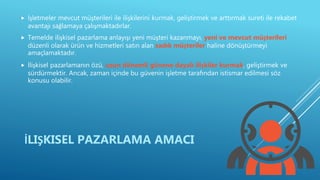  İşletmeler mevcut müşterileri ile ilişkilerini kurmak, geliştirmek ve arttırmak sureti ile rekabet
avantajı sağlamaya çalışmaktadırlar.
 Temelde ilişkisel pazarlama anlayışı yeni müşteri kazanmayı, yeni ve mevcut müşterileri
düzenli olarak ürün ve hizmetleri satın alan sadık müşteriler haline dönüştürmeyi
amaçlamaktadır.
 İlişkisel pazarlamanın özü, uzun dönemli güvene dayalı ilişkiler kurmak, geliştirmek ve
sürdürmektir. Ancak, zaman içinde bu güvenin işletme tarafından istismar edilmesi söz
konusu olabilir.
İLIŞKISEL PAZARLAMA AMACI
 