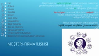 MÜŞTERI-FIRMA İLIŞKISI
İlişkisel pazarlamanın temel bileşenleri;
bağlılık, empati, karşılıklılık, güven ve vaattir.
Araştırmalar, bir sadık müşteriye hizmet vermenin maliyetinin,
yeni bir müşteriyi çekmek ve sunmaktan beş ila altı
kat daha az olduğunu göstermiştir.
Yeni müşteri kazanmak 5 kat daha maliyetli olup
müşteri ilişkilerine harcanan %5lik artış şirket
karlılığını %25-%85 artırıyor.
 Hız
 Anlayış
 Güven
 Tutarlılık
 İletişim
 Takip etme
 Ulaşılabilirlik
 Bilgili çalışanlar
 Bire bir etkileşim
 Karşılık görebilme
 Verilen sözlerin tutulması
 Beklenmeyen olumsuzlukların olmaması
 