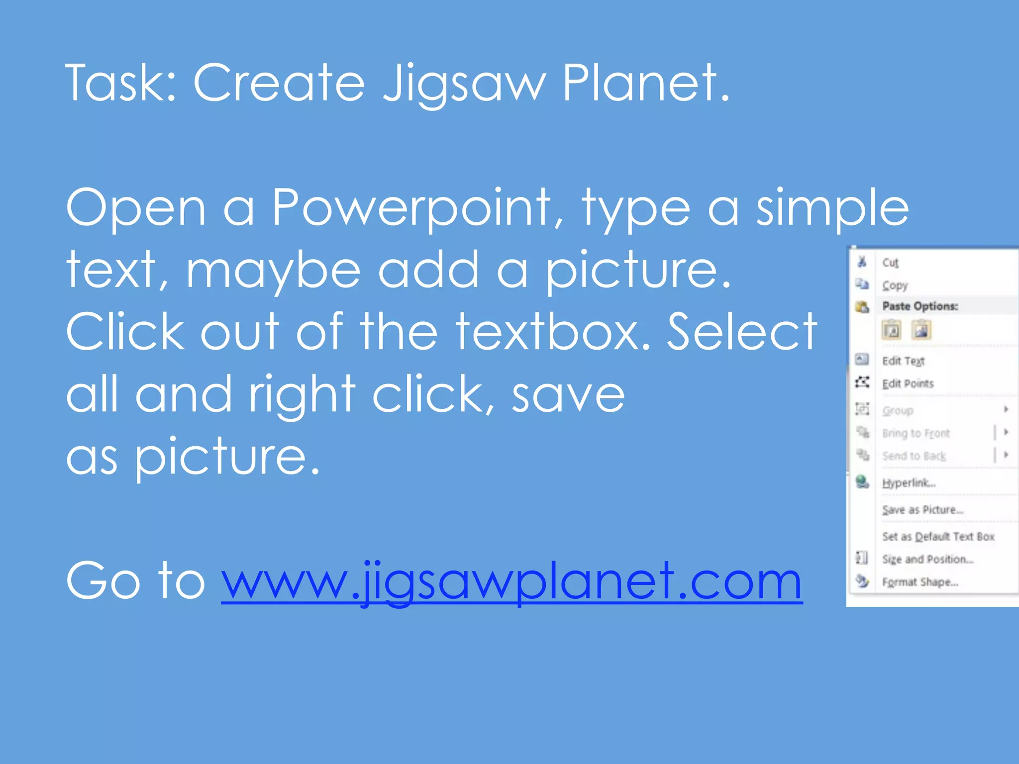 Task: Create Jigsaw Planet.

Open a Powerpoint, type a simple
text, maybe add a picture.
Click out of the textbox. Select
all and right click, save
as picture.

Go to www.jigsawplanet.com
 