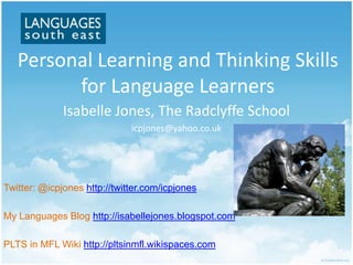 Personal Learning and Thinking Skills
         for Language Learners
              Isabelle Jones, The Radclyffe School
                              icpjones@yahoo.co.uk




Twitter: @icpjones http://twitter.com/icpjones

My Languages Blog http://isabellejones.blogspot.com

PLTS in MFL Wiki http://pltsinmfl.wikispaces.com
 