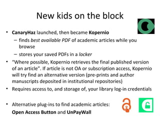 New kids on the block
• CanaryHaz launched, then became Kopernio
– finds best available PDF of academic articles while you
browse
– stores your saved PDFs in a locker
• “Where possible, Kopernio retrieves the final published version
of an article”. If article is not OA or subscription access, Kopernio
will try find an alternative version (pre-prints and author
manuscripts deposited in institutional repositories)
• Requires access to, and storage of, your library log-in credentials
• Alternative plug-ins to find academic articles:
Open Access Button and UnPayWall
 