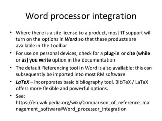 Word processor integration
• Where there is a site license to a product, most IT support will
turn on the options in Word so that these products are
available in the Toolbar
• For use on personal devices, check for a plug-in or cite (while
or as) you write option in the documentation
• The default Referencing tool in Word is also available; this can
subsequently be imported into most RM software
• LaTeX – incorporates basic bibliography tool. BibTeX / LaTeX
offers more flexible and powerful options.
• See:
https://en.wikipedia.org/wiki/Comparison_of_reference_ma
nagement_software#Word_processor_integration
 