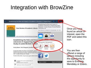 Integration with BrowZine
Once you have
found an article of
interest, open the
PDF and select this
icon.
You are then
offered a range of
options including
the opportunity to
save to EndNote,
Mendeley or Zotero.
 