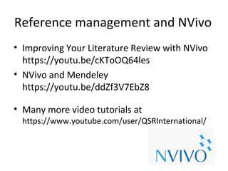 Reference management and NVivo
• Improving Your Literature Review with NVivo
https://youtu.be/cKToOQ64les
• NVivo and Mendeley
https://youtu.be/ddZf3V7EbZ8
• Many more video tutorials at
https://www.youtube.com/user/QSRInternational/
 