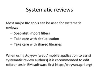Systematic reviews
Most major RM tools can be used for systematic
reviews
– Specialist import filters
– Take care with deduplication
– Take care with shared libraries
When using Rayyan (web / mobile application to assist
systematic review authors) it is recommended to edit
references in RM software first https://rayyan.qcri.org/
 