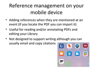 Reference management on your
mobile device
• Adding references when they are mentioned at an
event (if you locate the PDF you can import it)
• Useful for reading and/or annotating PDFs and
editing your Library
• Not designed to support writing although you can
usually email and copy citations
 