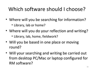 Which software should I choose?
• Where will you be searching for information?
• Library, lab or home?
• Where will you do your reflection and writing?
• Library, lab, home, fieldwork?
• Will you be based in one place or moving
round?
• Will your searching and writing be carried out
from desktop PC/Mac or laptop configured for
RM software?
18
 