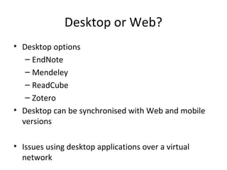 Desktop or Web?
• Desktop options
– EndNote
– Mendeley
– ReadCube
– Zotero
• Desktop can be synchronised with Web and mobile
versions
• Issues using desktop applications over a virtual
network
 