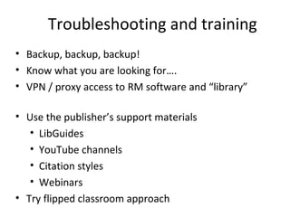 Troubleshooting and training
• Backup, backup, backup!
• Know what you are looking for….
• VPN / proxy access to RM software and “library”
• Use the publisher’s support materials
• LibGuides
• YouTube channels
• Citation styles
• Webinars
• Try flipped classroom approach
 