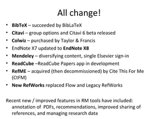 All change!
• BibTeX – succeeded by BibLaTeX
• Citavi – group options and Citavi 6 beta released
• Colwiz – purchased by Taylor & Francis
• EndNote X7 updated to EndNote X8
• Mendeley – diversifying content, single Elsevier sign-in
• ReadCube –ReadCube Papers app in development
• RefME – acquired (then decommissioned) by Cite This For Me
(CtFM)
• New RefWorks replaced Flow and Legacy RefWorks
Recent new / improved features in RM tools have included:
annotation of PDFs, recommendations, improved sharing of
references, and managing research data
 