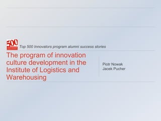 Top 500 Innovators program alumni success stories
The program of innovation
culture development in the
Institute of Logistics and
Warehousing
Piotr Nowak
Jacek Pucher
 
