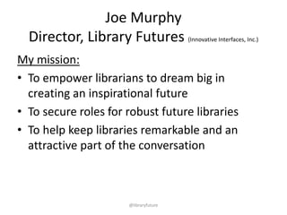 Joe Murphy
Director, Library Futures Innovative Interfaces, Inc.
Mission:
• Empower librarians dreaming big and creating
an inspirational futures
• Secure robust roles for libraries in the future
• Help keep libraries a remarkable part of the
conversation
@libraryfuture

 
