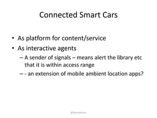 Connected Smart Cars
• As platform for content/service
• As interactive agents
– A sender of signals – means alert the library etc
that it is within access range
– - an extension of mobile ambient location apps?

@libraryfuture

 