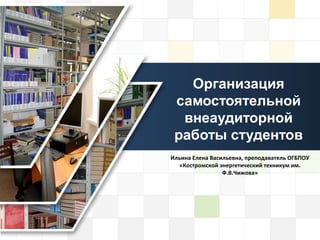 LOGO
Организация
самостоятельной
внеаудиторной
работы студентов
Ильина Елена Васильевна, преподаватель ОГБПОУ
«Костромской энергетический техникум им.
Ф.В.Чижова»
 