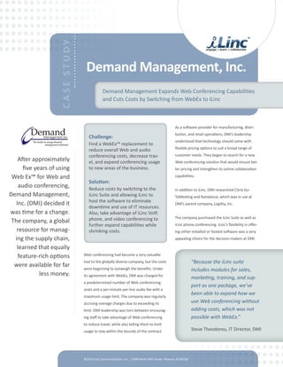 CASE STUDY    Demand Management, Inc.
                                               Demand Management Expands Web Conferencing Capabilities
                                               and Cuts Costs by Switching from WebEx to iLinc



                                                                                                    As a software provider for manufacturing, distri-
                                                                                                    bution, and retail operations, DMI’s leadership
                                     Challenge:
                                                                                                    understood that technology should come with
                                     Find a WebEx™ replacement to
                                     reduce overall Web and audio                                   flexible pricing options to suit a broad range of
                                     conferencing costs, decrease trav-                             customer needs. They began to search for a new
    After approximately              el, and expand conferencing usage                              Web conferencing solution that would ensure bet-
      five years of using            to new areas of the business.                                  ter pricing and strengthen its online collaboration

 Web Ex™ for Web and                                                                                capabilities.
                                     Solution:
    audio conferencing,              Reduce costs by switching to the                               In addition to iLinc, DMI researched Citrix Go-
Demand Management,                   iLinc Suite and allowing iLinc to                              ToMeeting and Raindance, which was in use at
                                     host the software to eliminate
   Inc. (DMI) decided it                                                                            DMI’s parent company, Logility, Inc.
                                     downtime and use of IT resources.
was time for a change.               Also, take advantage of iLinc VoIP,
                                     phone, and video conferencing to                               The company purchased the iLinc Suite as well as
 The company, a global
                                     further expand capabilities while                              iLinc phone conferencing. iLinc’s flexibility in offer-
   resource for manag-               shrinking costs.                                               ing either installed or hosted software was a very
  ing the supply chain,                                                                             appealing choice for the decision-makers at DMI.

   learned that equally
    feature-rich options          Web conferencing had become a very valuable
                                  tool to the globally diverse company, but the costs                            “Because the iLinc suite
  were available for far          were beginning to outweigh the benefits. Under                                 includes modules for sales,
             less money.          its agreement with WebEx, DMI was charged for
                                                                                                                 marketing, training, and sup-
                                  a predetermined number of Web conferencing
                                                                                                                 port as one package, we’ve
                                  seats and a per-minute per-line audio fee with a
                                  maximum usage limit. The company was regularly
                                                                                                                 been able to expand how we
                                  accruing overage charges due to exceeding its                                  use Web conferencing without
                                  limit. DMI leadership was torn between encourag-                               adding costs, which was not
                                  ing staff to take advantage of Web conferencing                                possible with WebEx.”
                                  to reduce travel, while also telling them to limit
                                  usage to stay within the bounds of the contract.                               Steve Theodorou, IT Director, DMI




                                  ©2010 iLinc Communications, Inc. | 2999 North 44th Street, Phoenix, AZ 85018
 