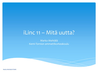iLinc 11 – Mitä uutta? Marko MehtäläKemi-Tornion ammattikorkeakoulu Marko Mehtälä KTAMK 