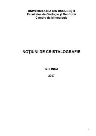 1
UNIVERSITATEA DIN BUCUREŞTI
Facultatea de Geologie şi Geofizică
Catedra de Mineralogie
NOŢIUNI DE CRISTALOGRAFIE
G. ILINCA
- 2007 -
 