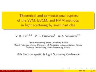 Theoretical and computational aspects
                   of the SVM, EBCM, and PMM methods
                      in light scattering by small particles

                 V. B. Il’in1,2,3       V. G. Farafonov2       A. A. Vinokurov2,3
                                  1 Saint-PetersburgState University, Russia
               2 Saint-Petersburg   State University of Aerospace Instrumentation, Russia
                              3 Pulkovo Observatory, Saint-Petersburg, Russia



                  12th Electromagnetic & Light Scattering Conference




Il’in, Farafonov, Vinokurov (Russia)                                                  ELS-XII   1 / 46
 