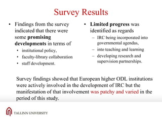 Survey Results
• Findings from the survey
indicated that there were
some promising
developments in terms of
• institutional policy,
• faculty-library collaboration
• staff development.

• Limited progress was
identified as regards
– IRC being incorporated into
governmental agendas,
– into teaching and learning
– developing research and
supervision partnerships.

Survey findings showed that European higher ODL institutions
were actively involved in the development of IRC but the
manifestation of that involvement was patchy and varied in the
period of this study.

 