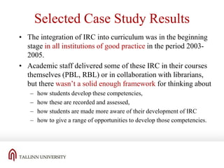 Selected Case Study Results
• The integration of IRC into curriculum was in the beginning
stage in all institutions of good practice in the period 20032005.
• Academic staff delivered some of these IRC in their courses
themselves (PBL, RBL) or in collaboration with librarians,
but there wasn’t a solid enough framework for thinking about
–
–
–
–

how students develop these competencies,
how these are recorded and assessed,
how students are made more aware of their development of IRC
how to give a range of opportunities to develop those competencies.

 