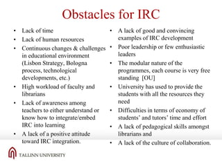Obstacles for IRC
• Lack of time
• Lack of human resources
• Continuous changes & challenges
in educational environment
(Lisbon Strategy, Bologna
process, technological
developments, etc.)
• High workload of faculty and
librarians
• Lack of awareness among
teachers to either understand or
know how to integrate/embed
IRC into learning
• A lack of a positive attitude
toward IRC integration.

• A lack of good and convincing
examples of IRC development
• Poor leadership or few enthusiastic
leaders
• The modular nature of the
programmes, each course is very free
standing [OU]
• University has used to provide the
students with all the resources they
need
• Difficulties in terms of economy of
students’ and tutors’ time and effort
• A lack of pedagogical skills amongst
librarians and
• A lack of the culture of collaboration.

 