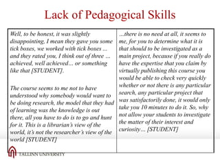 Lack of Pedagogical Skills
…there is no need at all, it seems to
me, for you to determine what it is
that should to be investigated as a
main project, because if you really do
have the expertise that you claim by
virtually publishing this course you
would be able to check very quickly
whether or not there is any particular
The course seems to me not to have
understood why somebody would want to search, any particular project that
be doing research, the model that they had was satisfactorily done, it would only
take you 10 minutes to do it. So, why
of learning was the knowledge is out
there, all you have to do is to go and hunt not allow your students to investigate
the matter of their interest and
for it. This is a librarian’s view of the
world, it’s not the researcher’s view of the curiosity… [STUDENT]
world [STUDENT]
Well, to be honest, it was slightly
disappointing, I mean they gave you some
tick boxes, we worked with tick boxes ...
and they rated you, I think out of three …
achieved, well achieved… or something
like that [STUDENT].

 