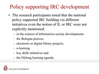 Policy supporting IRC development
• The research participants noted that the national
policy supported IRC building via different
initiatives even the notion of IL or IRC were not
explicitly mentioned:
–
–
–
–
–
–

in the context of information society developments
the Bologna process,
electronic or digital library projects,
e-learning
key skills initiatives and
the lifelong learning agenda.

 