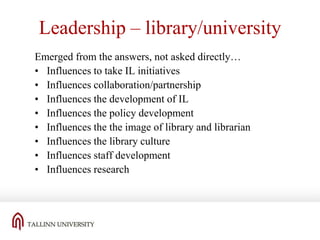 Leadership – library/university
Emerged from the answers, not asked directly…
• Influences to take IL initiatives
• Influences collaboration/partnership
• Influences the development of IL
• Influences the policy development
• Influences the the image of library and librarian
• Influences the library culture
• Influences staff development
• Influences research

 