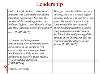 Leadership
Ooh…, I think, we had a director at
that time who did not like our library
education programme. She said that
we should do something that no one
had seen before …, and she said things
like that, you could almost get afraid of
her... [LIBRARIAN].
It is connected with persons,
unfortunately. Our administration at
the moment at the library is very
conservative and wanting to have as
much results as little money and
resources as possible. It has made it
very stressful and difficult
[LIBRARIAN].

They got a new head librarian, not
this one, she was a woman before
this one, and she was very very very
good. She created together with
some people this new policy of
openness and interaction with the
study programmes and et cetera.
So, I think, that really changed the
attitude of the library, but also the
conception of the library for the
faculty [LIBRARIAN]

 