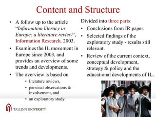 Content and Structure
• A follow up to the article
“Information literacy in
Europe: a literature review“,
Information Research, 2003.
• Examines the IL movement in
Europe since 2003, and
provides an overview of some
trends and developments.
• The overview is based on
• literature reviews,
• personal observations &
involvement, and
• an exploratory study.

Divided into three parts:
• Conclusions from IR paper.
• Selected findings of the
exploratory study - results still
relevant.
• Review of the current context,
conceptual development,
strategy & policy and the
educational developments of IL.

 